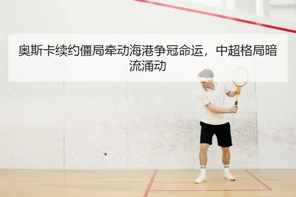 奥斯卡续约僵局牵动海港争冠命运，中超格局暗流涌动