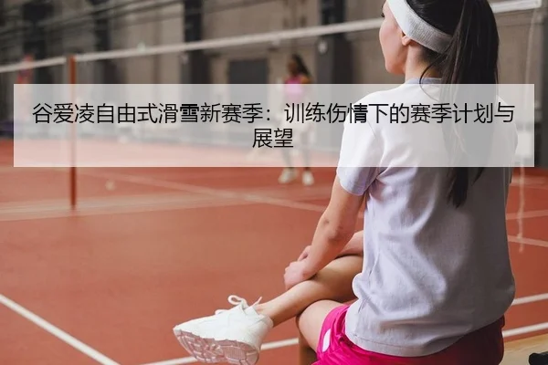 谷爱凌自由式滑雪新赛季：训练伤情下的赛季计划与展望 | yaxin
